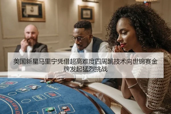 美国新星马里宁凭借超高难度四周跳技术向世锦赛金牌发起猛烈挑战
