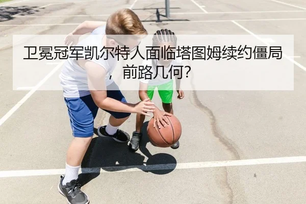 卫冕冠军凯尔特人面临塔图姆续约僵局，前路几何？